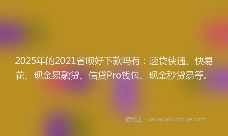 2025年的2021省呗好下款吗有：速贷侠通、快易花、现金易融贷、信贷Pro钱包、现金秒贷易等。