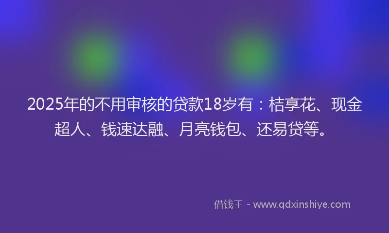 2025年的不用审核的贷款18岁有：桔享花、现金超人、钱速达融、月亮钱包、还易贷等。