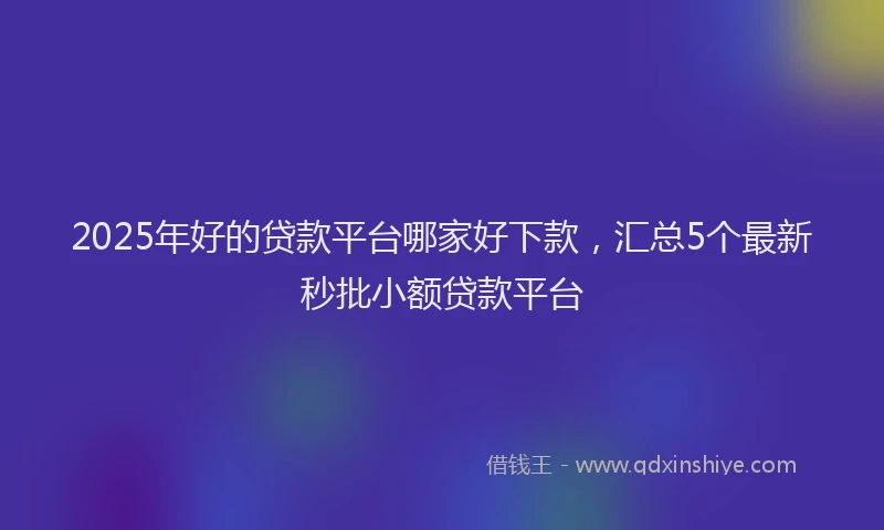 2025年好的贷款平台哪家好下款，汇总5个最新秒批小额贷款平台
