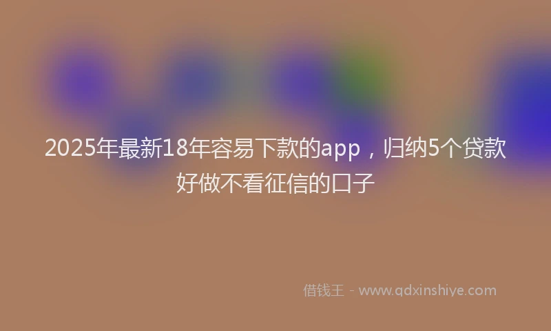 2025年最新18年容易下款的app，归纳5个贷款好做不看征信的口子