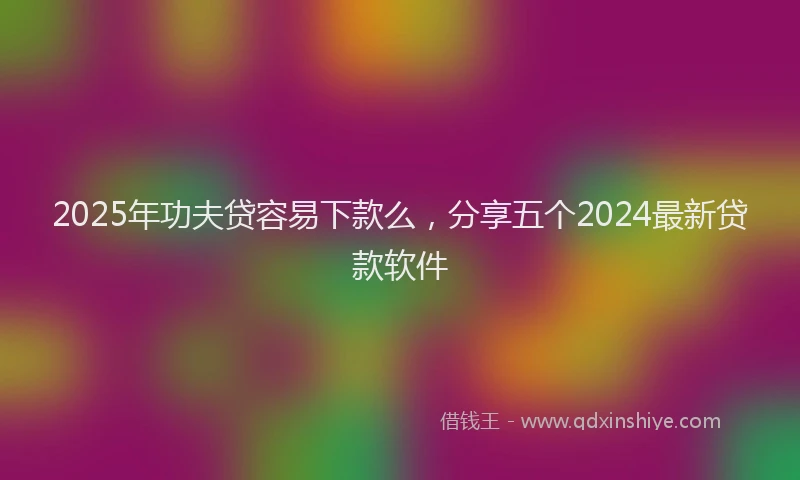2025年功夫贷容易下款么，分享五个2024最新贷款软件