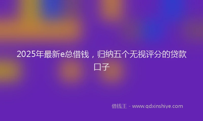 2025年最新e总借钱，归纳五个无视评分的贷款口子