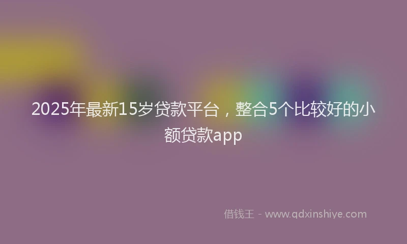 2025年最新15岁贷款平台，整合5个比较好的小额贷款app