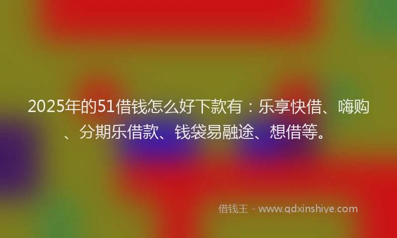 2025年的51借钱怎么好下款有：乐享快借、嗨购、分期乐借款、钱袋易融途、想借等。