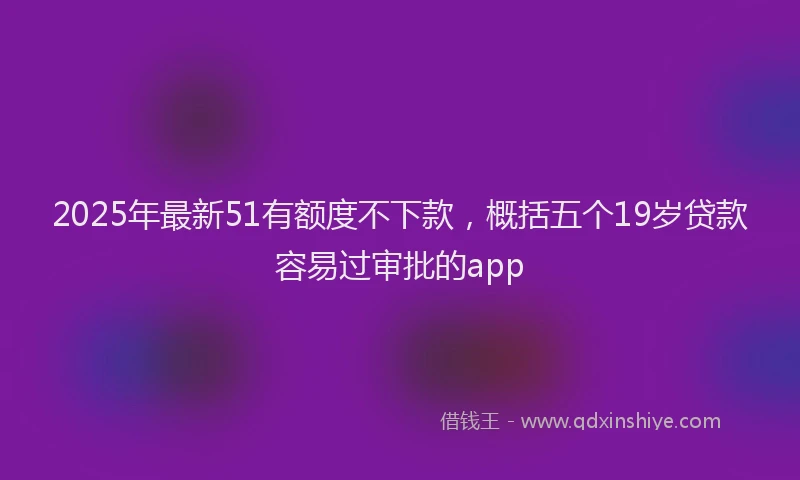 2025年最新51有额度不下款，概括五个19岁贷款容易过审批的app