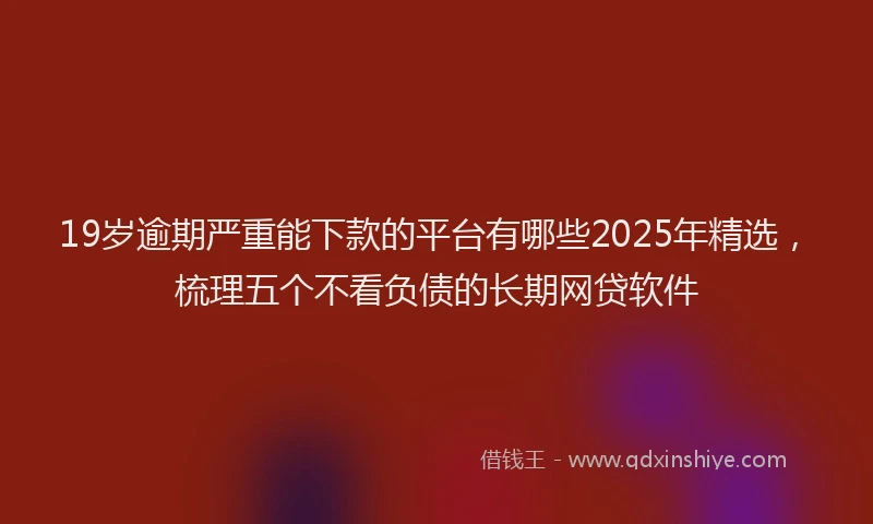19岁逾期严重能下款的平台有哪些2025年精选，梳理五个不看负债的长期网贷软件