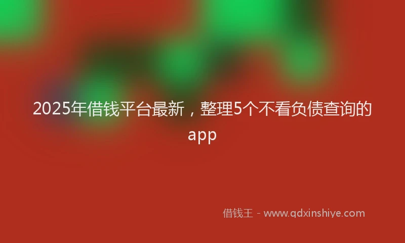2025年借钱平台最新，整理5个不看负债查询的app
