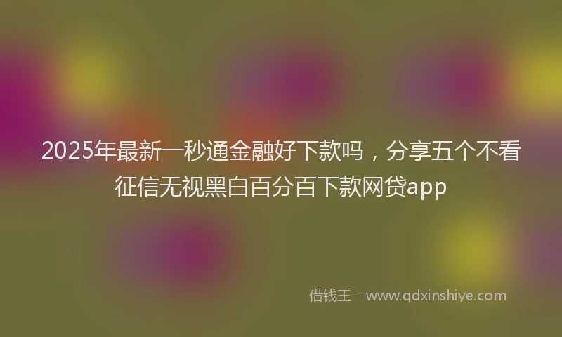 2025年最新一秒通金融好下款吗，分享五个不看征信无视黑白百分百下款网贷app