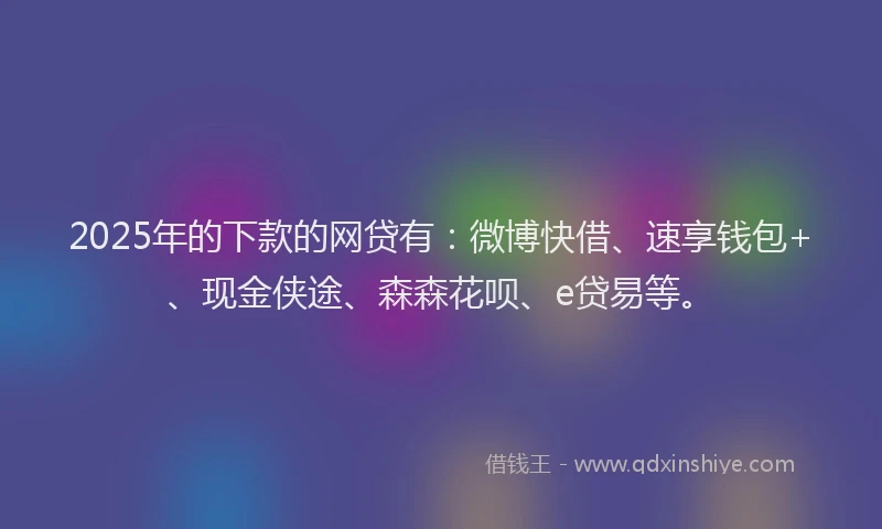 2025年的下款的网贷有：微博快借、速享钱包+、现金侠途、森森花呗、e贷易等。