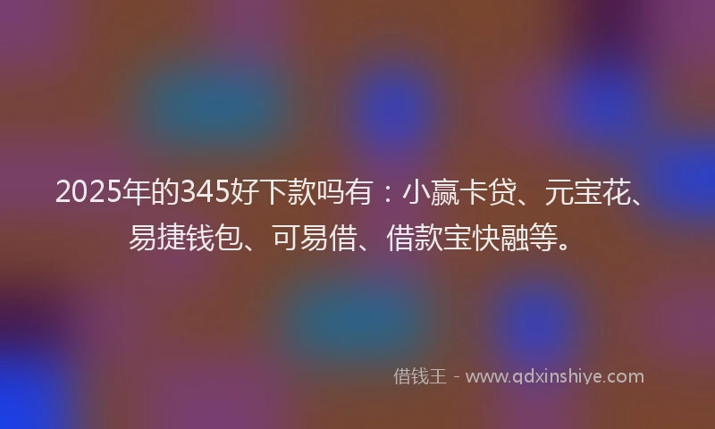 2025年的345好下款吗有：小赢卡贷、元宝花、易捷钱包、可易借、借款宝快融等。