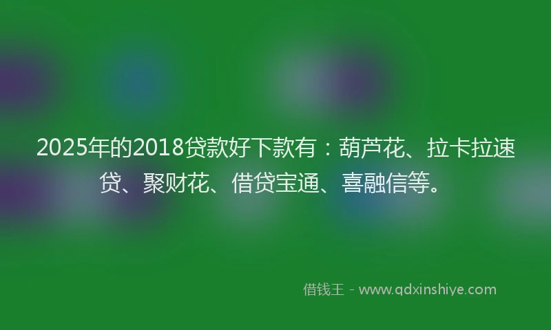 2025年的2018贷款好下款有：葫芦花、拉卡拉速贷、聚财花、借贷宝通、喜融信等。