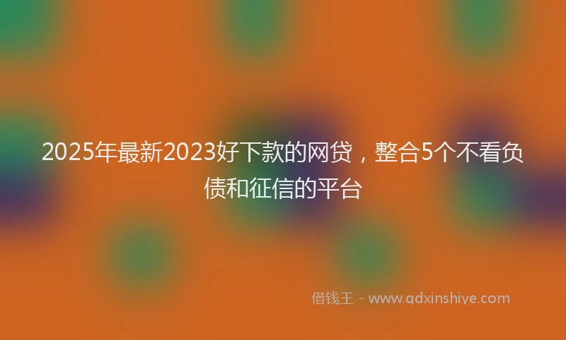 2025年最新2023好下款的网贷，整合5个不看负债和征信的平台