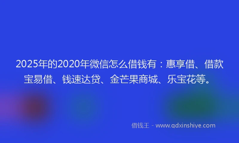 2025年的2020年微信怎么借钱有：惠享借、借款宝易借、钱速达贷、金芒果商城、乐宝花等。