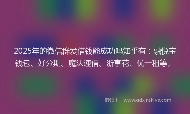 2025年的微信群发借钱能成功吗知乎有：融悦宝钱包、好分期、魔法速借、浙享花、优一租等。