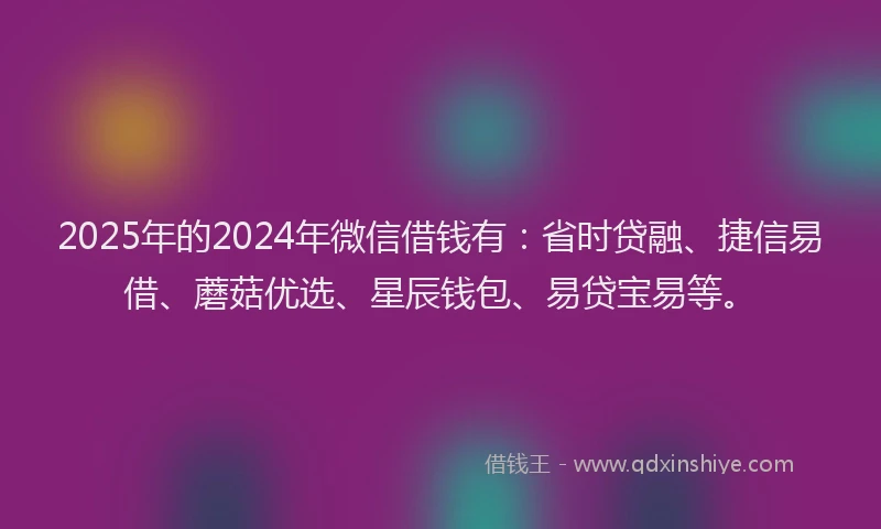 2025年的2024年微信借钱有：省时贷融、捷信易借、蘑菇优选、星辰钱包、易贷宝易等。