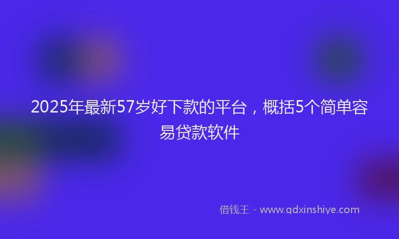 2025年最新57岁好下款的平台，概括5个简单容易贷款软件