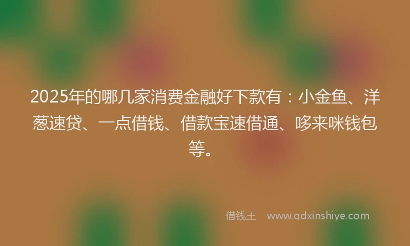 2025年的哪几家消费金融好下款有：小金鱼、洋葱速贷、一点借钱、借款宝速借通、哆来咪钱包等。