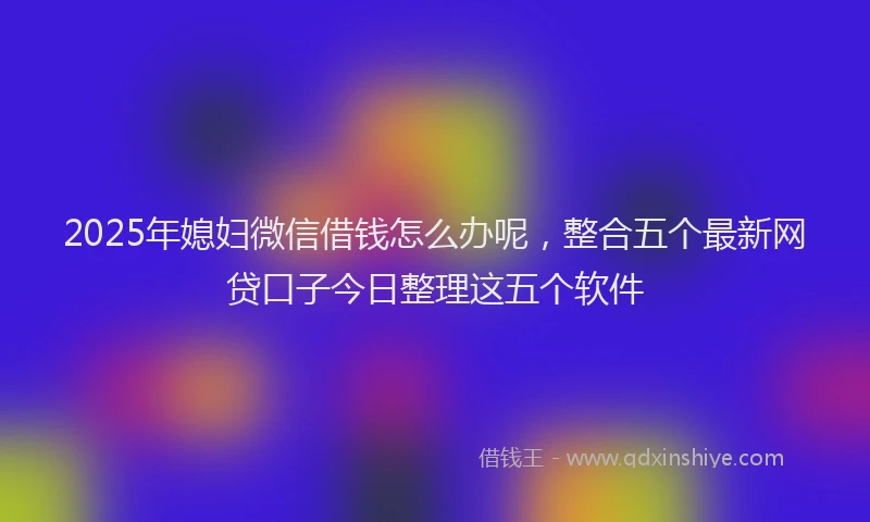 2025年媳妇微信借钱怎么办呢，整合五个最新网贷口子今日整理这五个软件