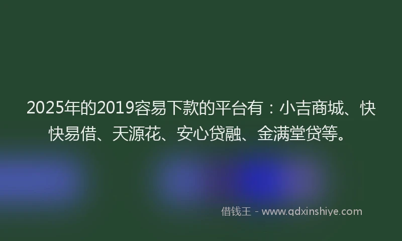 2025年的2019容易下款的平台有：小吉商城、快快易借、天源花、安心贷融、金满堂贷等。