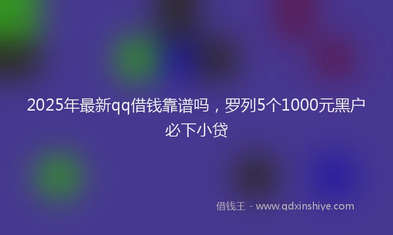 2025年最新qq借钱靠谱吗，罗列5个1000元黑户必下小贷