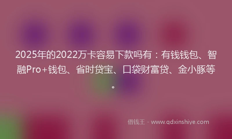 2025年的2022万卡容易下款吗有：有钱钱包、智融Pro+钱包、省时贷宝、口袋财富贷、金小豚等。