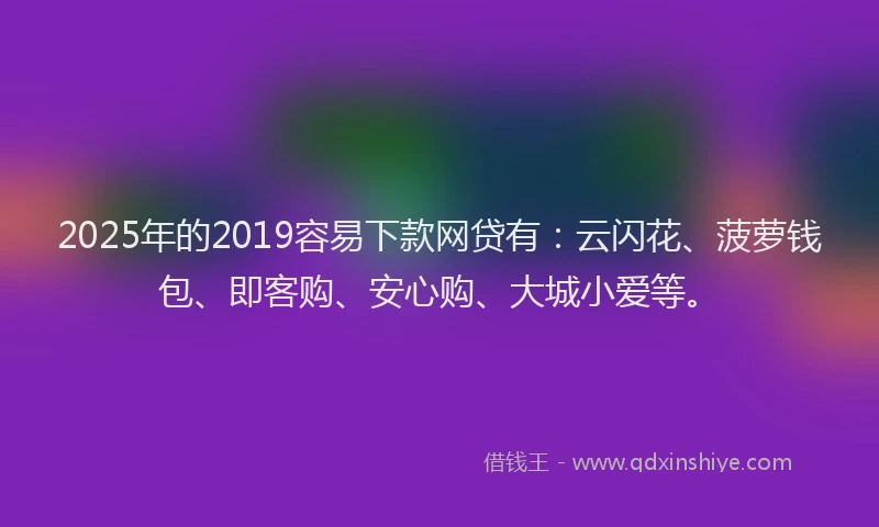 2025年的2019容易下款网贷有：云闪花、菠萝钱包、即客购、安心购、大城小爱等。