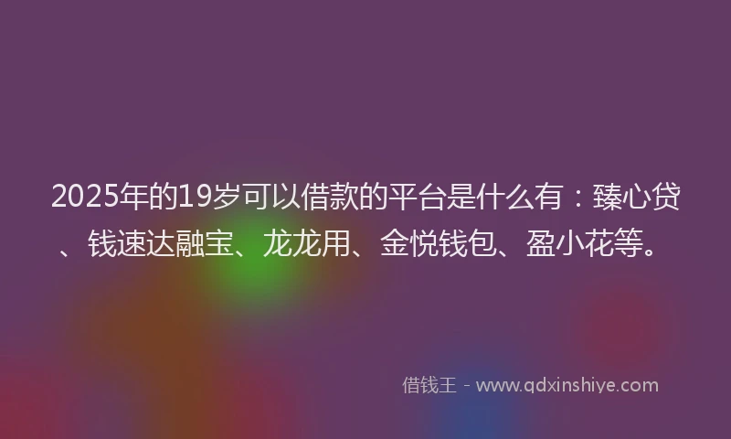 2025年的19岁可以借款的平台是什么有：臻心贷、钱速达融宝、龙龙用、金悦钱包、盈小花等。