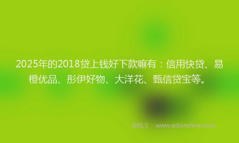 2025年的2018贷上钱好下款嘛有：信用快贷、易橙优品、彤伊好物、大洋花、甄信贷宝等。
