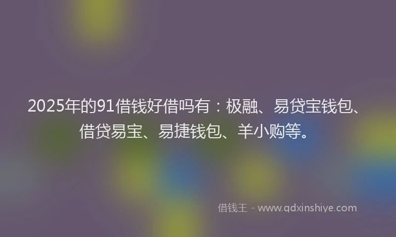 2025年的91借钱好借吗有：极融、易贷宝钱包、借贷易宝、易捷钱包、羊小购等。