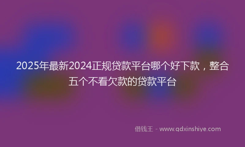 2025年最新2024正规贷款平台哪个好下款，整合五个不看欠款的贷款平台
