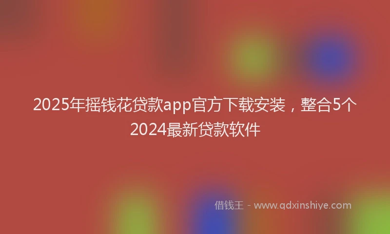 2025年摇钱花贷款app官方下载安装，整合5个2024最新贷款软件
