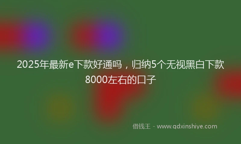 2025年最新e下款好通吗，归纳5个无视黑白下款8000左右的口子