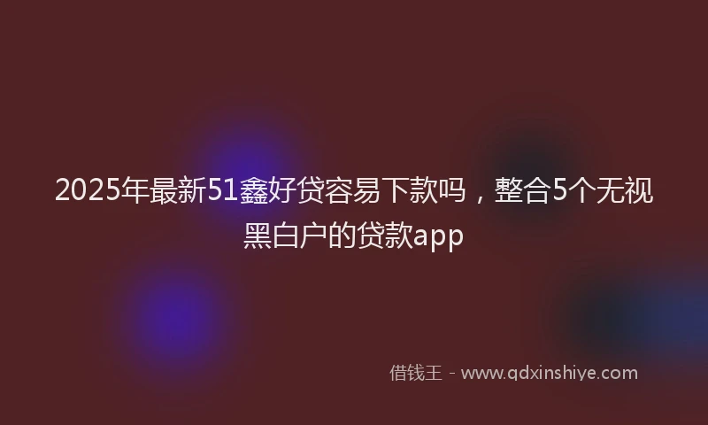 2025年最新51鑫好贷容易下款吗，整合5个无视黑白户的贷款app