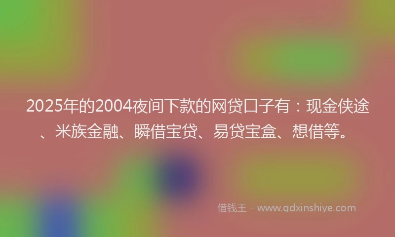2025年的2004夜间下款的网贷口子有：现金侠途、米族金融、瞬借宝贷、易贷宝盒、想借等。