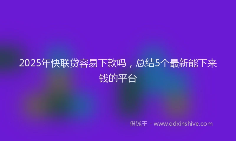 2025年快联贷容易下款吗，总结5个最新能下来钱的平台