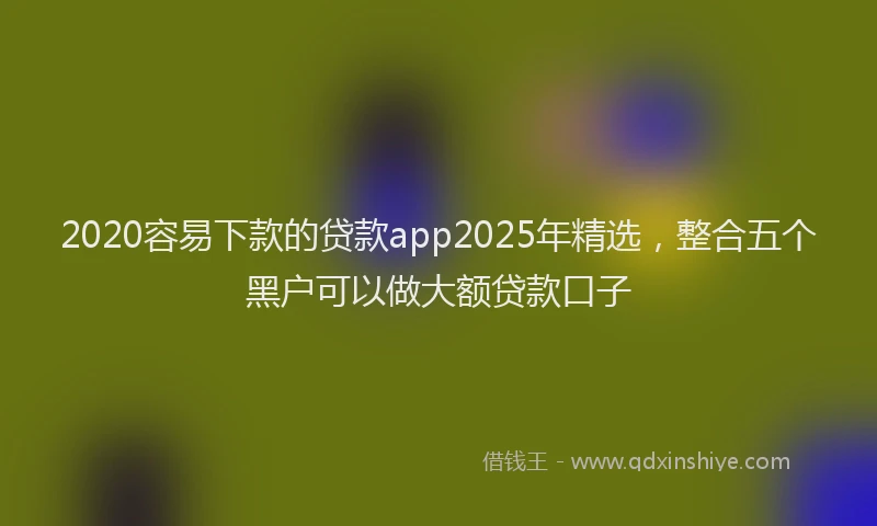 2020容易下款的贷款app2025年精选，整合五个黑户可以做大额贷款口子