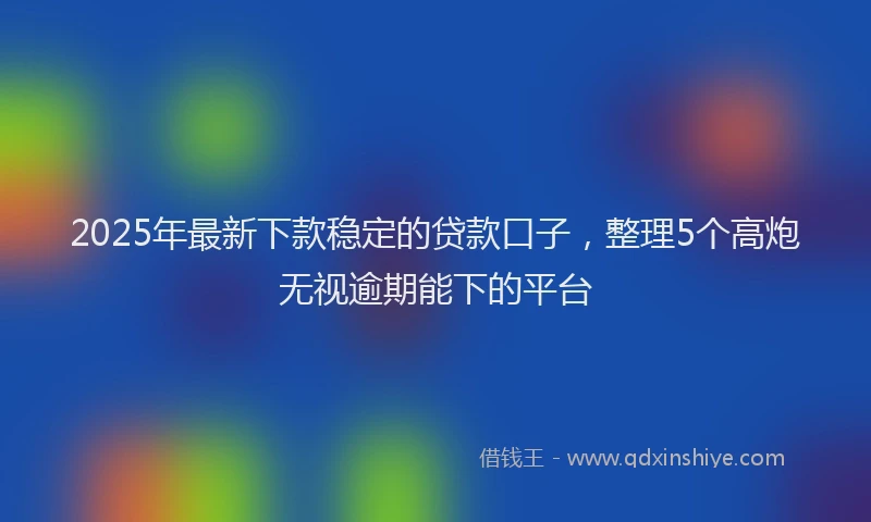 2025年最新下款稳定的贷款口子，整理5个高炮无视逾期能下的平台