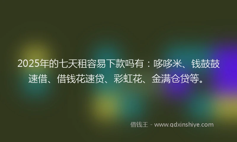 2025年的七天租容易下款吗有：哆哆米、钱鼓鼓速借、借钱花速贷、彩虹花、金满仓贷等。