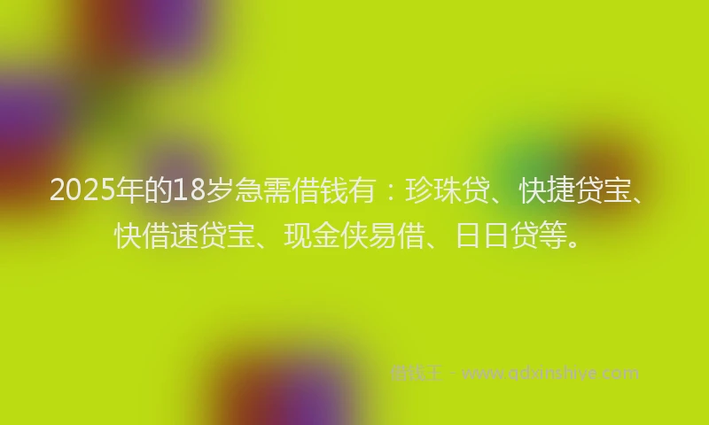 2025年的18岁急需借钱有：珍珠贷、快捷贷宝、快借速贷宝、现金侠易借、日日贷等。