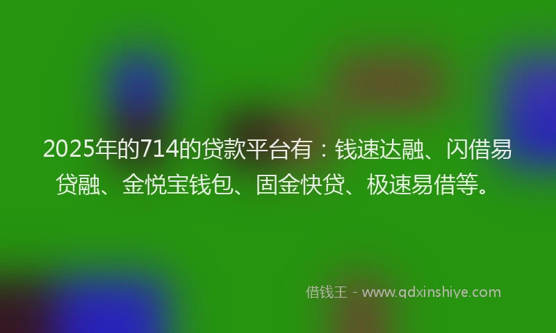 2025年的714的贷款平台有：钱速达融、闪借易贷融、金悦宝钱包、固金快贷、极速易借等。