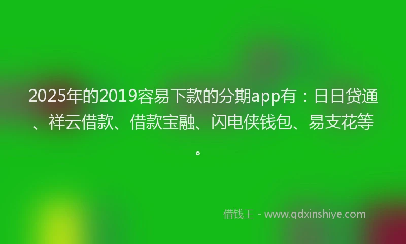 2025年的2019容易下款的分期app有：日日贷通、祥云借款、借款宝融、闪电侠钱包、易支花等。