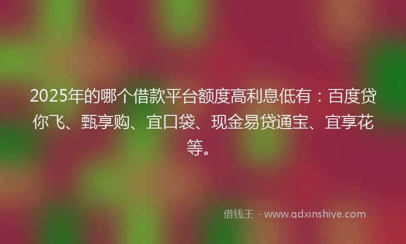 2025年的哪个借款平台额度高利息低有：百度贷你飞、甄享购、宜口袋、现金易贷通宝、宜享花等。