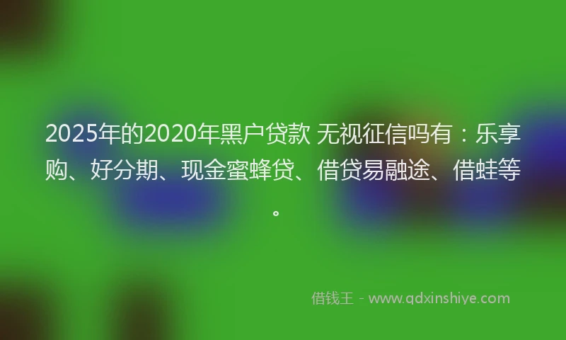 2025年的2020年黑户贷款 无视征信吗有:乐享购、好分期、现金蜜蜂贷、借贷易融途、借蛙等。