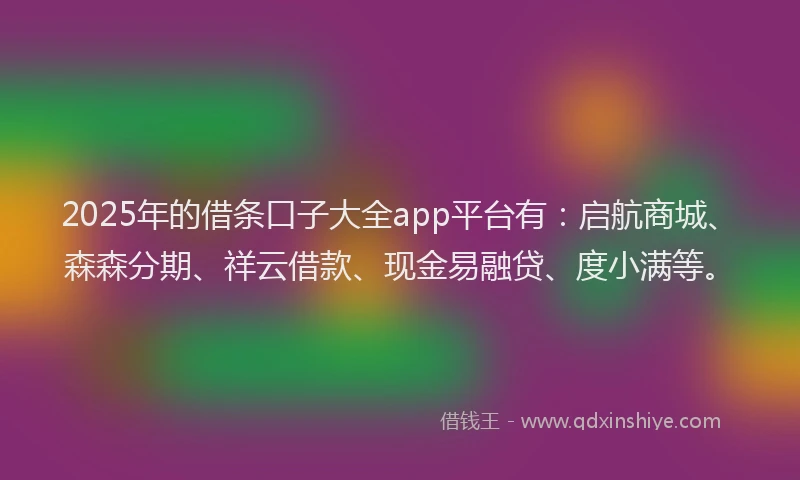 2025年的借条口子大全app平台有：启航商城、森森分期、祥云借款、现金易融贷、度小满等。
