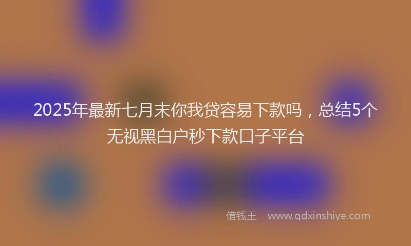 2025年最新七月末你我贷容易下款吗，总结5个无视黑白户秒下款口子平台