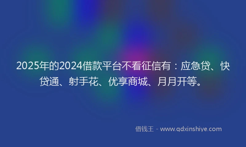 2025年的2024借款平台不看征信有：应急贷、快贷通、射手花、优享商城、月月开等。