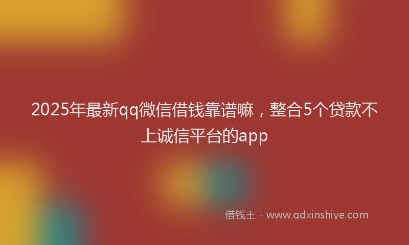 2025年最新qq微信借钱靠谱嘛，整合5个贷款不上诚信平台的app