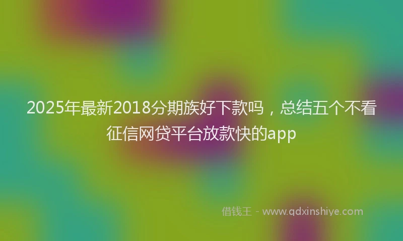 2025年最新2018分期族好下款吗，总结五个不看征信网贷平台放款快的app