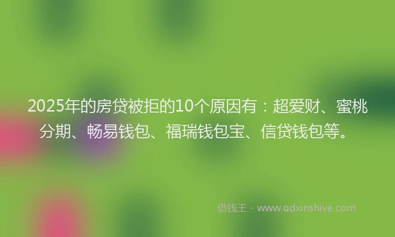 2025年的房贷被拒的10个原因有：超爱财、蜜桃分期、畅易钱包、福瑞钱包宝、信贷钱包等。