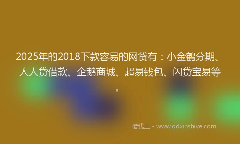 2025年的2018下款容易的网贷有：小金鹤分期、人人贷借款、企鹅商城、超易钱包、闪贷宝易等。